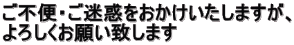 ご不便・ご迷惑をおかけいたしますが、 よろしくお願い致します